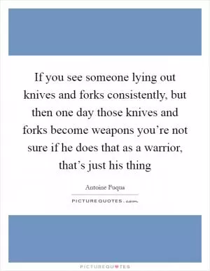 If you see someone lying out knives and forks consistently, but then one day those knives and forks become weapons you’re not sure if he does that as a warrior, that’s just his thing Picture Quote #1