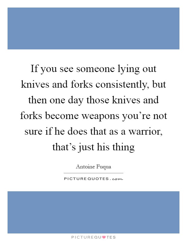 If you see someone lying out knives and forks consistently, but then one day those knives and forks become weapons you're not sure if he does that as a warrior, that's just his thing Picture Quote #1