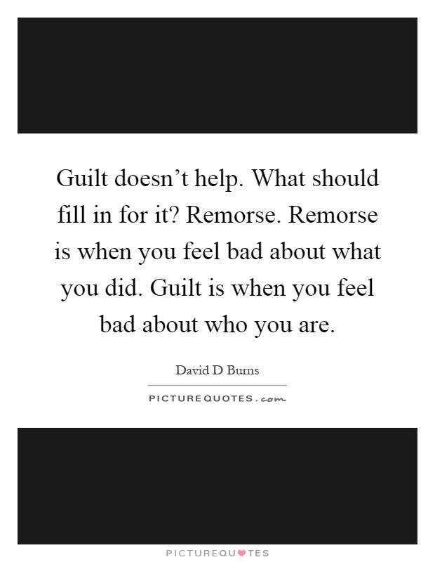 Guilt doesn't help. What should fill in for it? Remorse. Remorse is when you feel bad about what you did. Guilt is when you feel bad about who you are Picture Quote #1