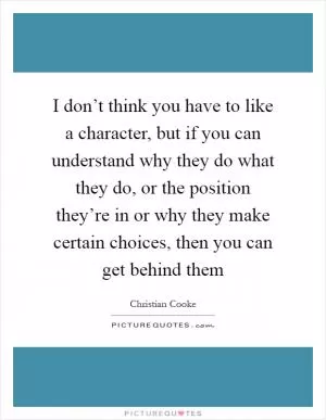 I don’t think you have to like a character, but if you can understand why they do what they do, or the position they’re in or why they make certain choices, then you can get behind them Picture Quote #1