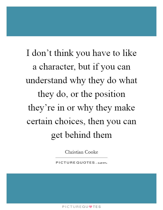 I don't think you have to like a character, but if you can understand why they do what they do, or the position they're in or why they make certain choices, then you can get behind them Picture Quote #1
