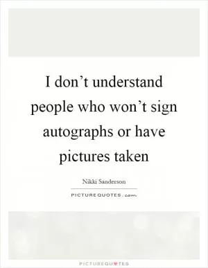 I don’t understand people who won’t sign autographs or have pictures taken Picture Quote #1
