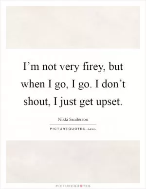 I’m not very firey, but when I go, I go. I don’t shout, I just get upset Picture Quote #1