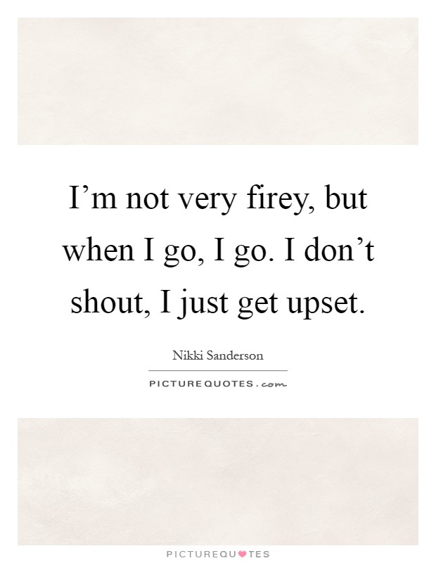 I'm not very firey, but when I go, I go. I don't shout, I just get upset Picture Quote #1