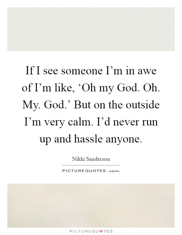 If I see someone I'm in awe of I'm like, ‘Oh my God. Oh. My. God.' But on the outside I'm very calm. I'd never run up and hassle anyone Picture Quote #1