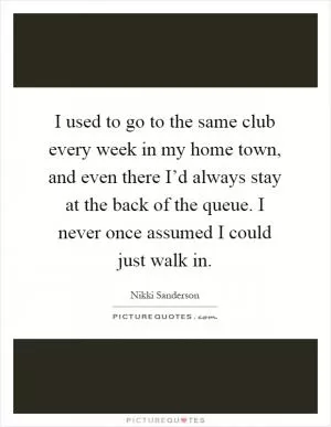 I used to go to the same club every week in my home town, and even there I’d always stay at the back of the queue. I never once assumed I could just walk in Picture Quote #1