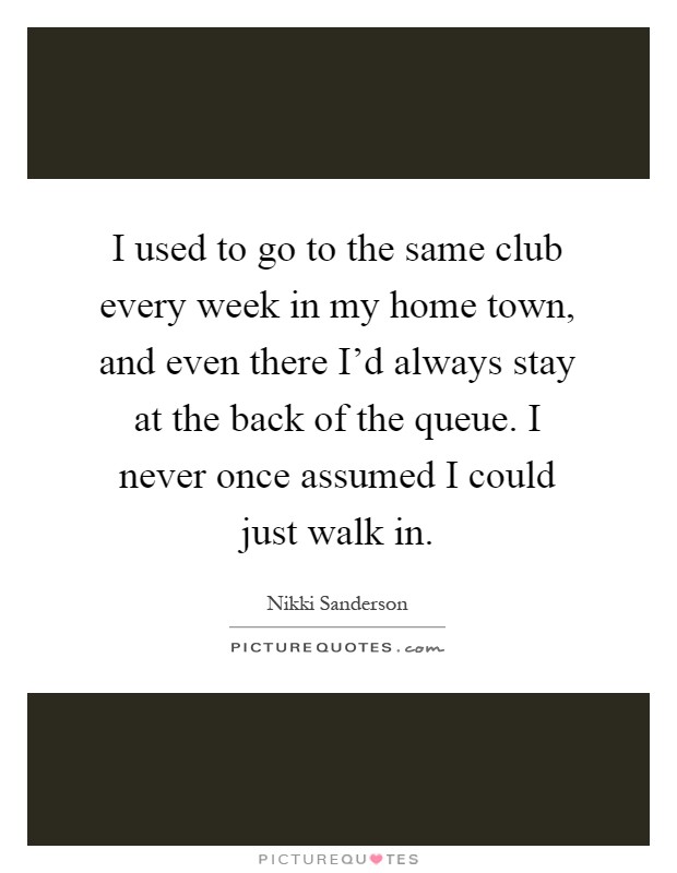 I used to go to the same club every week in my home town, and even there I'd always stay at the back of the queue. I never once assumed I could just walk in Picture Quote #1