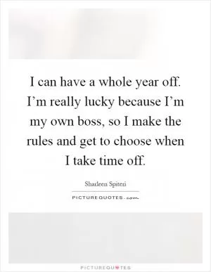 I can have a whole year off. I’m really lucky because I’m my own boss, so I make the rules and get to choose when I take time off Picture Quote #1