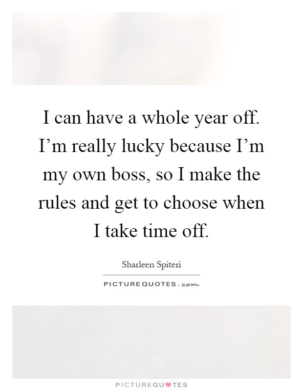 I can have a whole year off. I'm really lucky because I'm my own boss, so I make the rules and get to choose when I take time off Picture Quote #1