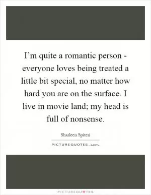 I’m quite a romantic person - everyone loves being treated a little bit special, no matter how hard you are on the surface. I live in movie land; my head is full of nonsense Picture Quote #1