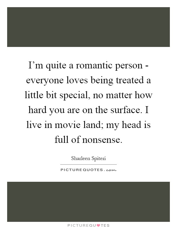 I'm quite a romantic person - everyone loves being treated a little bit special, no matter how hard you are on the surface. I live in movie land; my head is full of nonsense Picture Quote #1