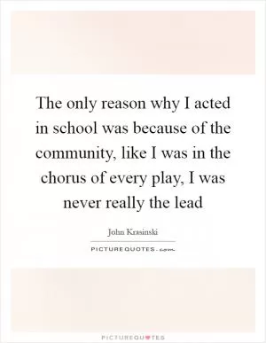 The only reason why I acted in school was because of the community, like I was in the chorus of every play, I was never really the lead Picture Quote #1