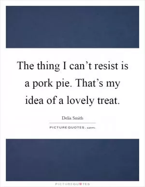 The thing I can’t resist is a pork pie. That’s my idea of a lovely treat Picture Quote #1