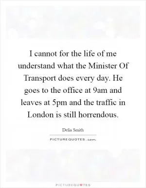 I cannot for the life of me understand what the Minister Of Transport does every day. He goes to the office at 9am and leaves at 5pm and the traffic in London is still horrendous Picture Quote #1