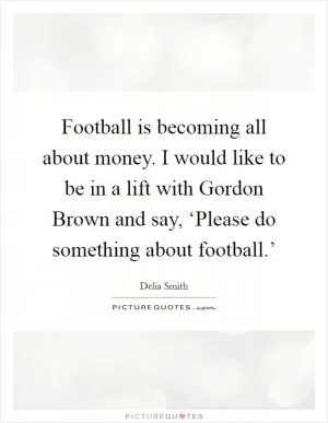Football is becoming all about money. I would like to be in a lift with Gordon Brown and say, ‘Please do something about football.’ Picture Quote #1