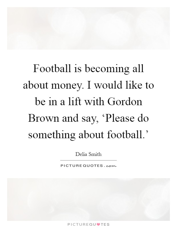 Football is becoming all about money. I would like to be in a lift with Gordon Brown and say, ‘Please do something about football.' Picture Quote #1
