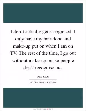 I don’t actually get recognised. I only have my hair done and make-up put on when I am on TV. The rest of the time, I go out without make-up on, so people don’t recognise me Picture Quote #1