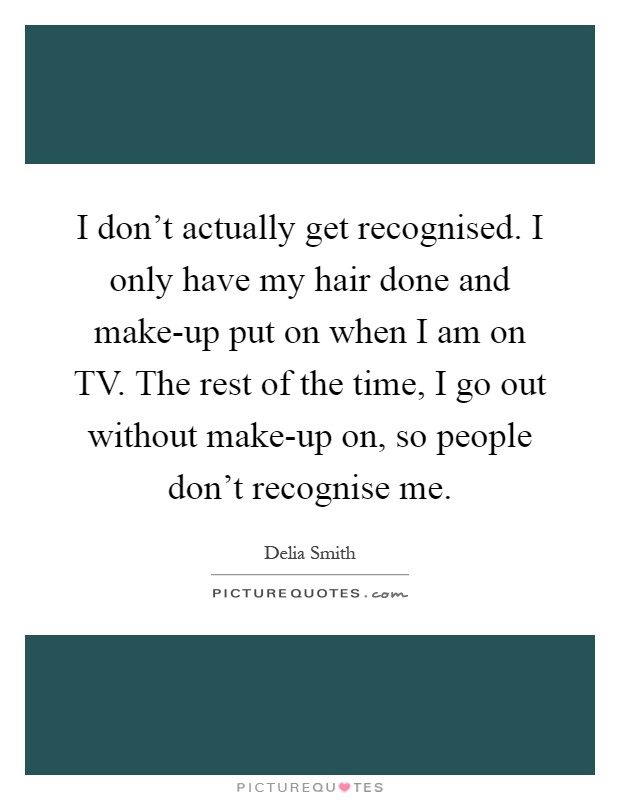 I don't actually get recognised. I only have my hair done and make-up put on when I am on TV. The rest of the time, I go out without make-up on, so people don't recognise me Picture Quote #1