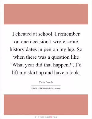 I cheated at school. I remember on one occasion I wrote some history dates in pen on my leg. So when there was a question like ‘What year did that happen?’, I’d lift my skirt up and have a look Picture Quote #1