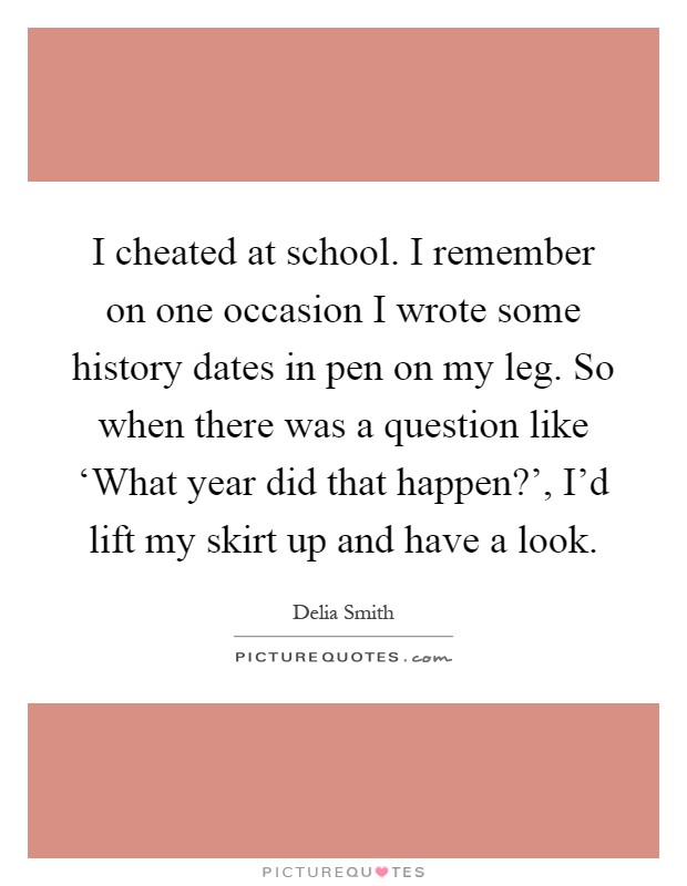 I cheated at school. I remember on one occasion I wrote some history dates in pen on my leg. So when there was a question like ‘What year did that happen?', I'd lift my skirt up and have a look Picture Quote #1
