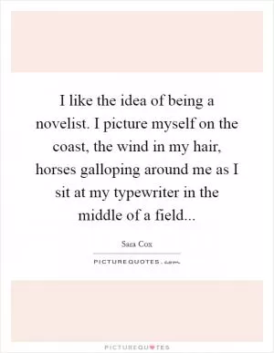 I like the idea of being a novelist. I picture myself on the coast, the wind in my hair, horses galloping around me as I sit at my typewriter in the middle of a field Picture Quote #1