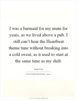 I was a barmaid for my mum for years, as we lived above a pub. I still can’t hear the Heartbeat theme tune without breaking into a cold sweat, as it used to start at the same time as my shift Picture Quote #1