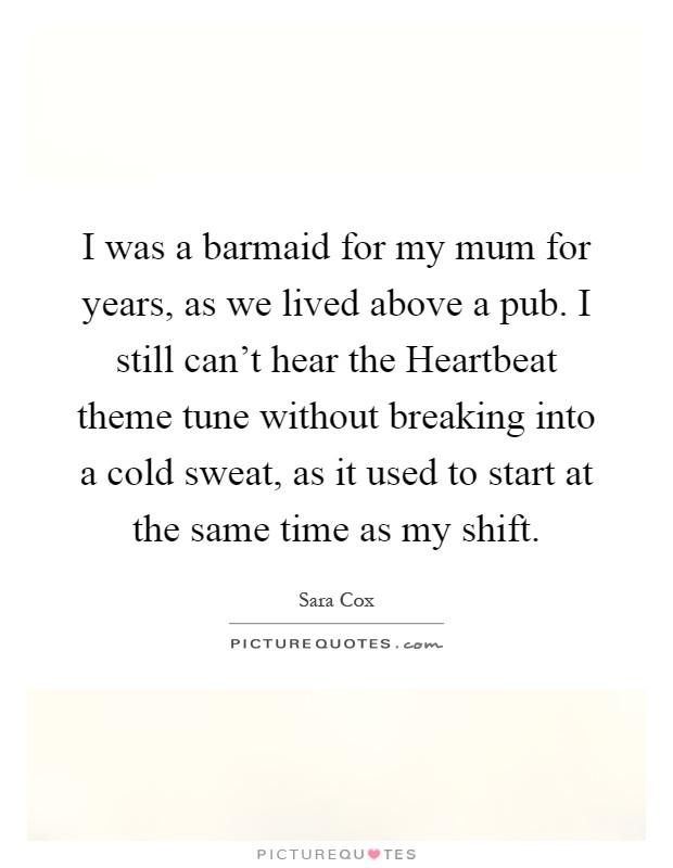 I was a barmaid for my mum for years, as we lived above a pub. I still can't hear the Heartbeat theme tune without breaking into a cold sweat, as it used to start at the same time as my shift Picture Quote #1