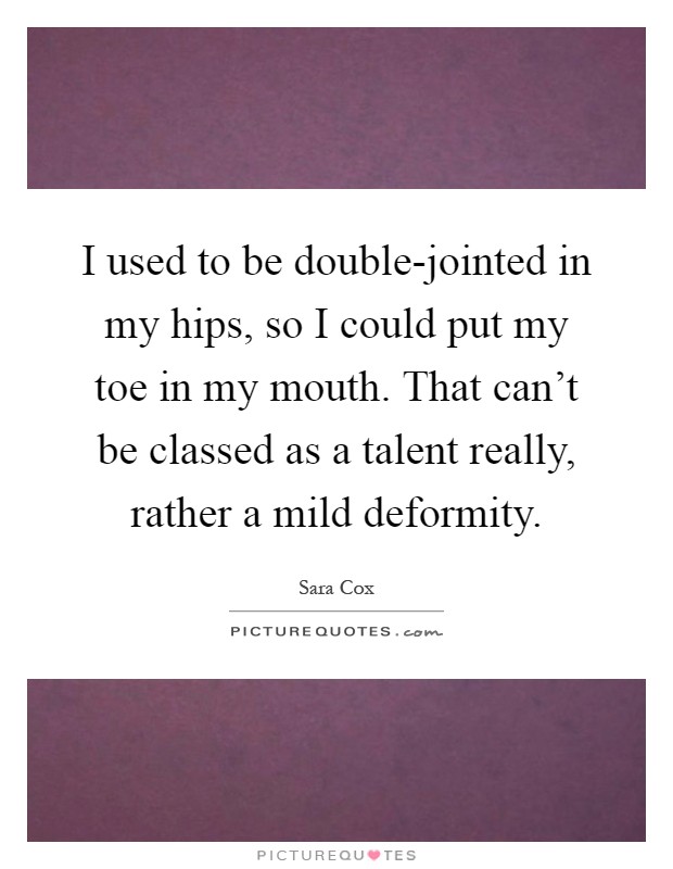 I used to be double-jointed in my hips, so I could put my toe in my mouth. That can't be classed as a talent really, rather a mild deformity Picture Quote #1