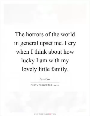 The horrors of the world in general upset me. I cry when I think about how lucky I am with my lovely little family Picture Quote #1