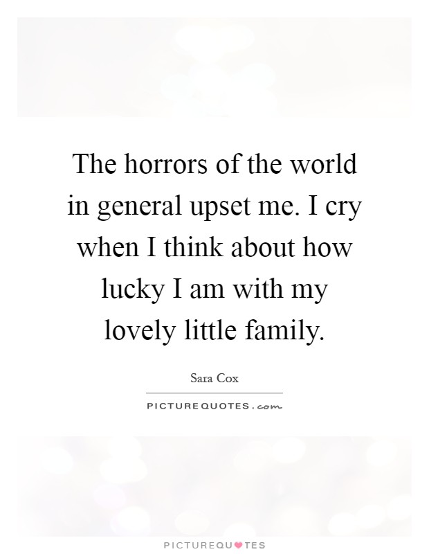 The horrors of the world in general upset me. I cry when I think about how lucky I am with my lovely little family Picture Quote #1