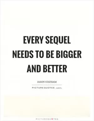 Every sequel needs to be bigger and better Picture Quote #1