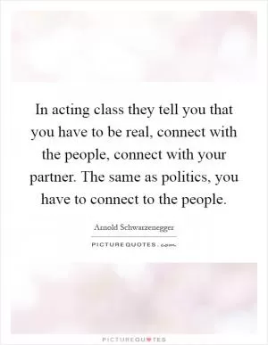 In acting class they tell you that you have to be real, connect with the people, connect with your partner. The same as politics, you have to connect to the people Picture Quote #1