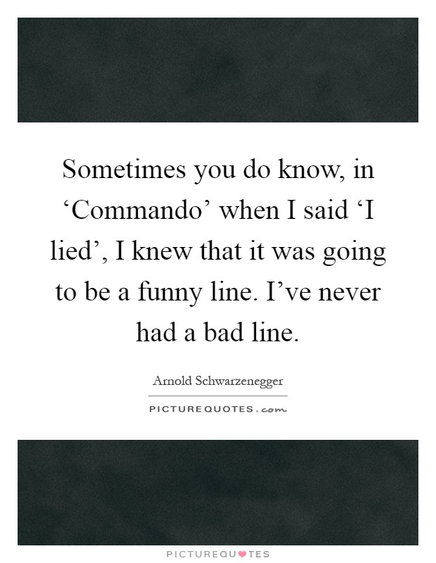 Sometimes you do know, in ‘Commando' when I said ‘I lied', I knew that it was going to be a funny line. I've never had a bad line Picture Quote #1