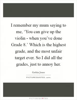 I remember my mum saying to me, ‘You can give up the violin - when you’ve done Grade 8.’ Which is the highest grade, and the most unfair target ever. So I did all the grades, just to annoy her Picture Quote #1