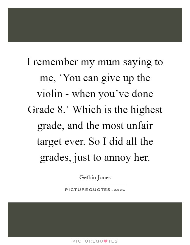 I remember my mum saying to me, ‘You can give up the violin - when you've done Grade 8.' Which is the highest grade, and the most unfair target ever. So I did all the grades, just to annoy her Picture Quote #1