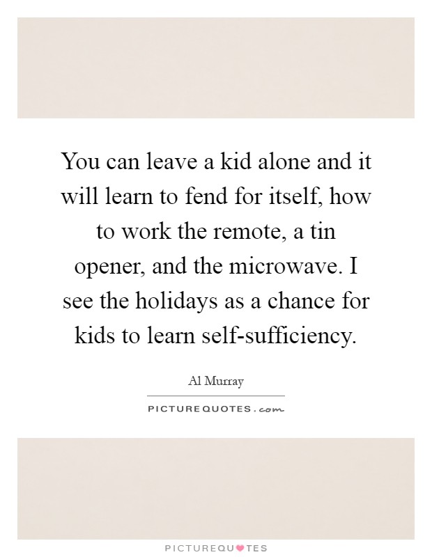 You can leave a kid alone and it will learn to fend for itself, how to work the remote, a tin opener, and the microwave. I see the holidays as a chance for kids to learn self-sufficiency Picture Quote #1