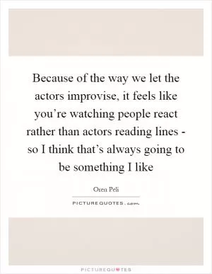 Because of the way we let the actors improvise, it feels like you’re watching people react rather than actors reading lines - so I think that’s always going to be something I like Picture Quote #1