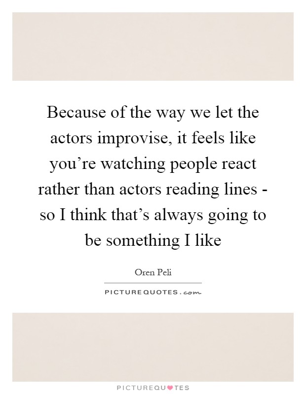 Because of the way we let the actors improvise, it feels like you're watching people react rather than actors reading lines - so I think that's always going to be something I like Picture Quote #1