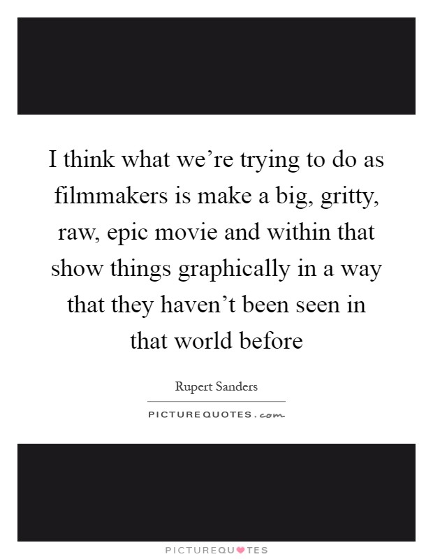 I think what we're trying to do as filmmakers is make a big, gritty, raw, epic movie and within that show things graphically in a way that they haven't been seen in that world before Picture Quote #1