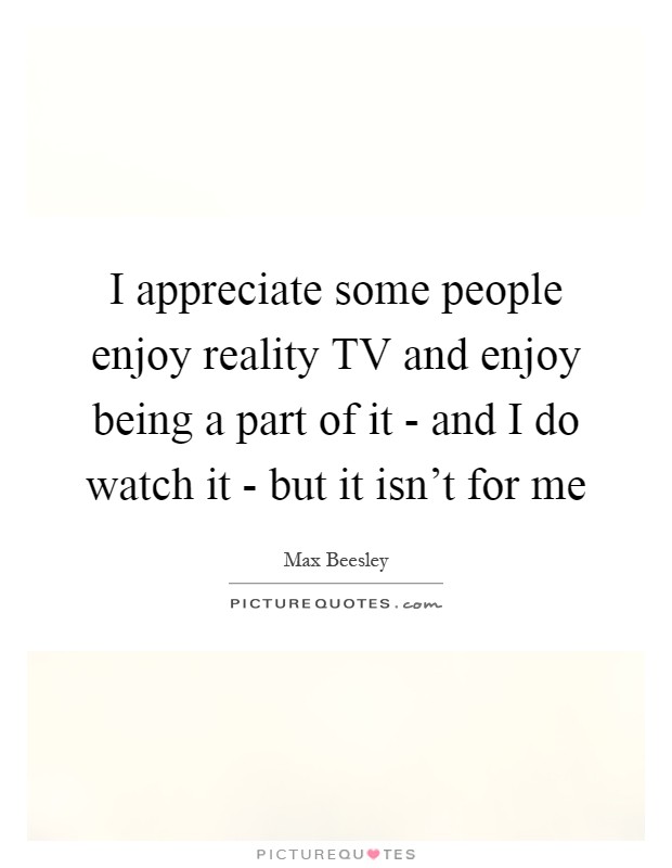 I appreciate some people enjoy reality TV and enjoy being a part of it - and I do watch it - but it isn't for me Picture Quote #1