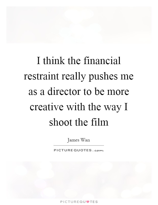 I think the financial restraint really pushes me as a director to be more creative with the way I shoot the film Picture Quote #1