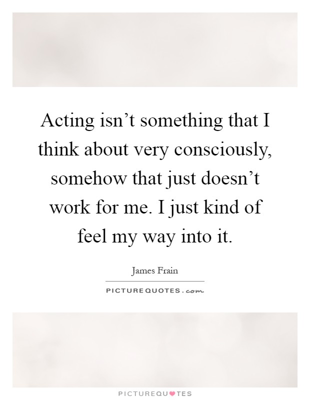 Acting isn't something that I think about very consciously, somehow that just doesn't work for me. I just kind of feel my way into it Picture Quote #1