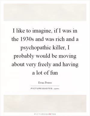 I like to imagine, if I was in the 1930s and was rich and a psychopathic killer, I probably would be moving about very freely and having a lot of fun Picture Quote #1