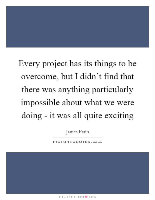 Every project has its things to be overcome, but I didn't find that there was anything particularly impossible about what we were doing - it was all quite exciting Picture Quote #1