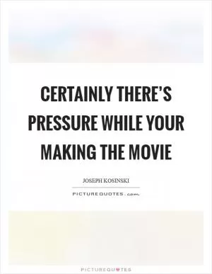Certainly there’s pressure while your making the movie Picture Quote #1