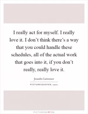 I really act for myself. I really love it. I don’t think there’s a way that you could handle these schedules, all of the actual work that goes into it, if you don’t really, really love it Picture Quote #1