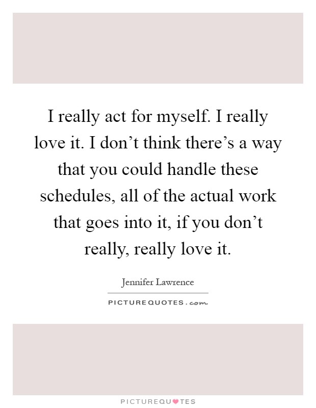 I really act for myself. I really love it. I don't think there's a way that you could handle these schedules, all of the actual work that goes into it, if you don't really, really love it Picture Quote #1