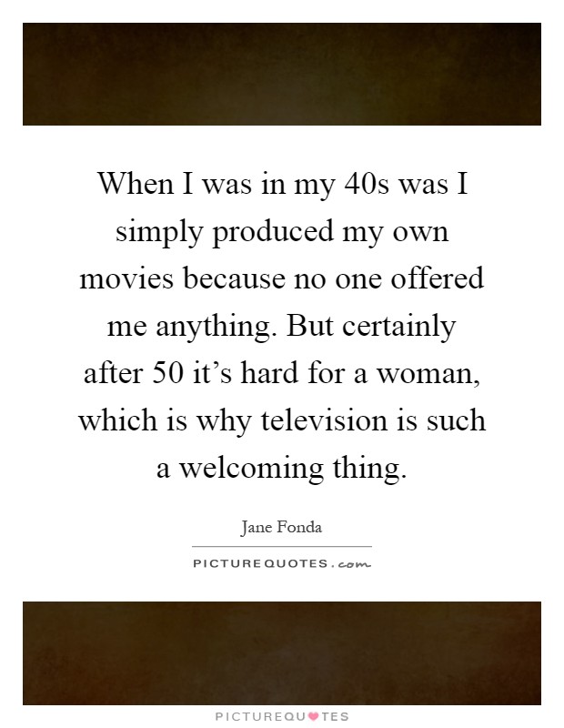 When I was in my 40s was I simply produced my own movies because no one offered me anything. But certainly after 50 it's hard for a woman, which is why television is such a welcoming thing Picture Quote #1