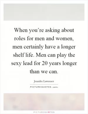 When you’re asking about roles for men and women, men certainly have a longer shelf life. Men can play the sexy lead for 20 years longer than we can Picture Quote #1