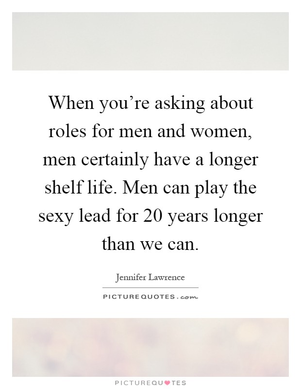 When you're asking about roles for men and women, men certainly have a longer shelf life. Men can play the sexy lead for 20 years longer than we can Picture Quote #1